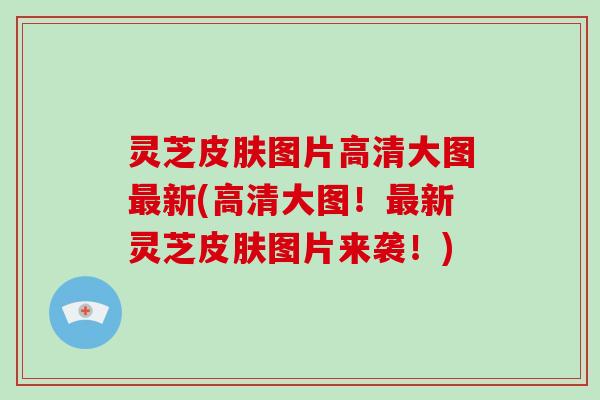 灵芝皮肤图片高清大图最新(高清大图！最新灵芝皮肤图片来袭！)