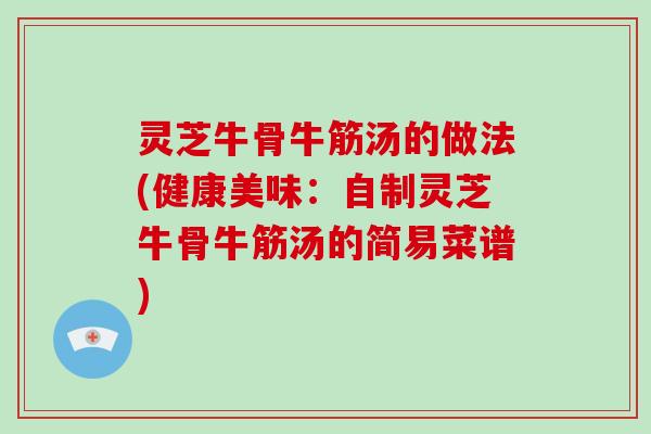 灵芝牛骨牛筋汤的做法(健康美味：自制灵芝牛骨牛筋汤的简易菜谱)