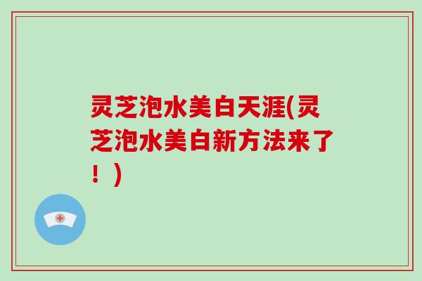 灵芝泡水美白天涯(灵芝泡水美白新方法来了！)