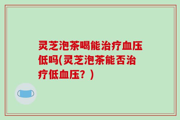 灵芝泡茶喝能治疗血压低吗(灵芝泡茶能否治疗低血压？)