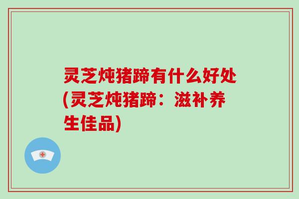灵芝炖猪蹄有什么好处(灵芝炖猪蹄：滋补养生佳品)