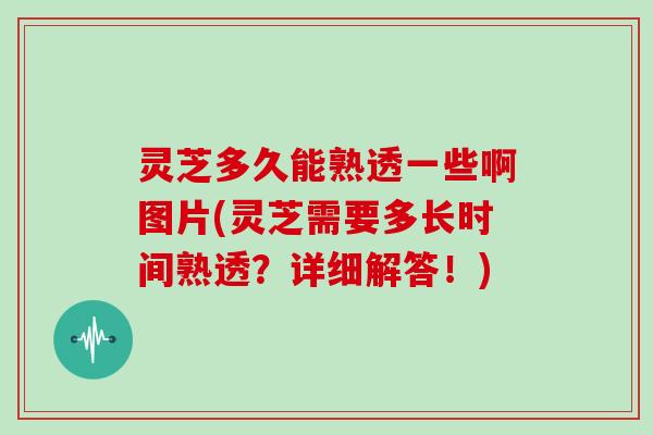 灵芝多久能熟透一些啊图片(灵芝需要多长时间熟透？详细解答！)