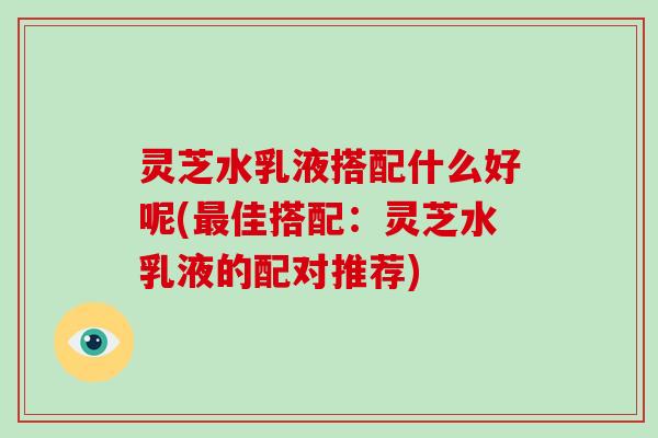 灵芝水乳液搭配什么好呢(最佳搭配：灵芝水乳液的配对推荐)