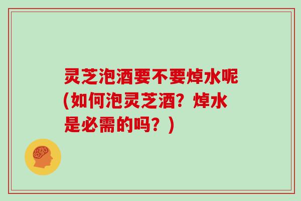 灵芝泡酒要不要焯水呢(如何泡灵芝酒？焯水是必需的吗？)