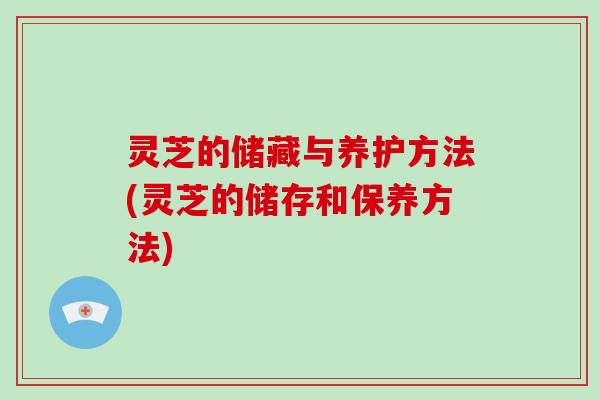 灵芝的储藏与养护方法(灵芝的储存和保养方法)
