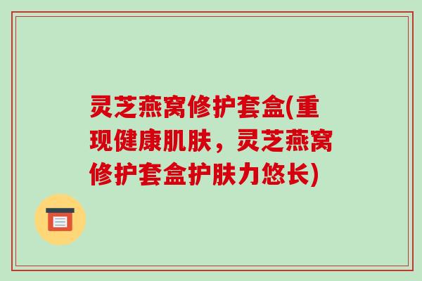 灵芝燕窝修护套盒(重现健康肌肤，灵芝燕窝修护套盒护肤力悠长)