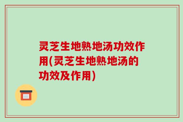 灵芝生地熟地汤功效作用(灵芝生地熟地汤的功效及作用)