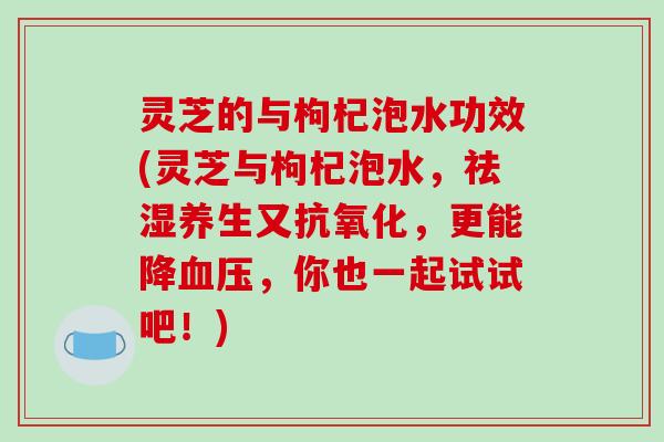 灵芝的与枸杞泡水功效(灵芝与枸杞泡水，祛湿养生又抗氧化，更能降血压，你也一起试试吧！)