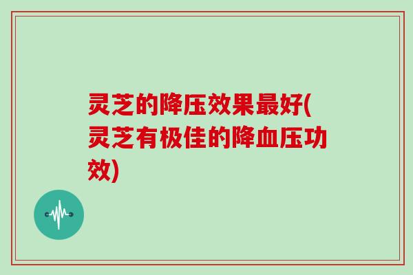 灵芝的降压效果最好(灵芝有极佳的降血压功效)