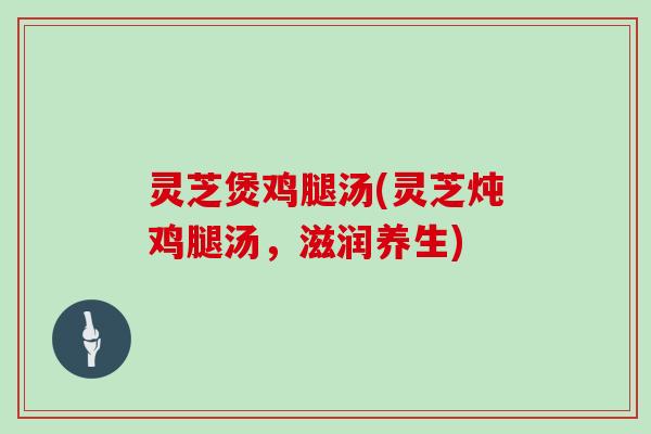 灵芝煲鸡腿汤(灵芝炖鸡腿汤，滋润养生)