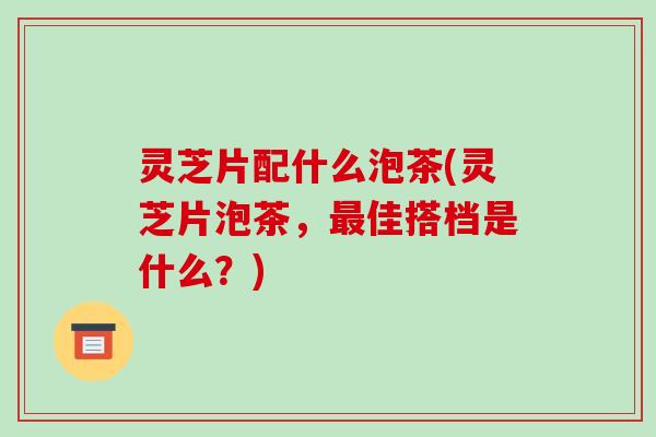 灵芝片配什么泡茶(灵芝片泡茶，最佳搭档是什么？)