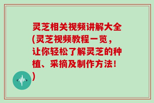 灵芝相关视频讲解大全(灵芝视频教程一览，让你轻松了解灵芝的种植、采摘及制作方法！)