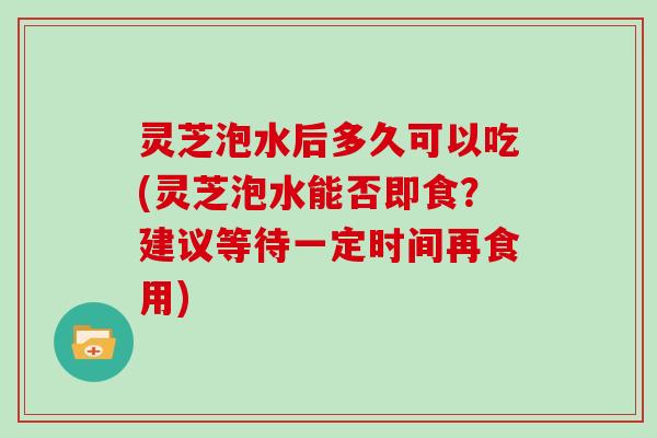 灵芝泡水后多久可以吃(灵芝泡水能否即食？建议等待一定时间再食用)