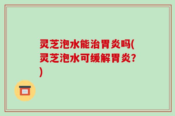 灵芝泡水能治胃炎吗(灵芝泡水可缓解胃炎？)