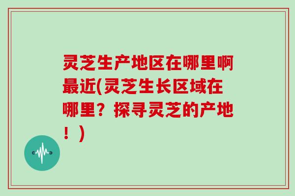 灵芝生产地区在哪里啊最近(灵芝生长区域在哪里？探寻灵芝的产地！)