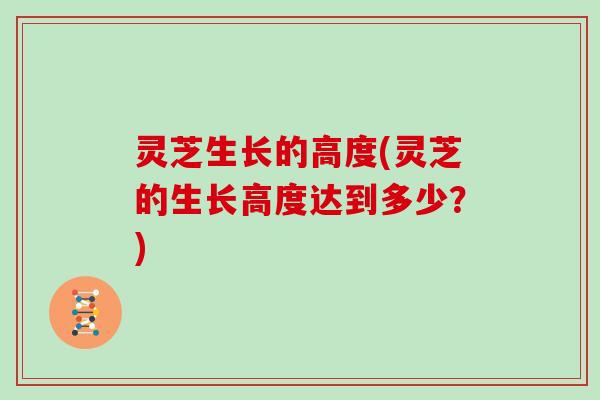 灵芝生长的高度(灵芝的生长高度达到多少？)