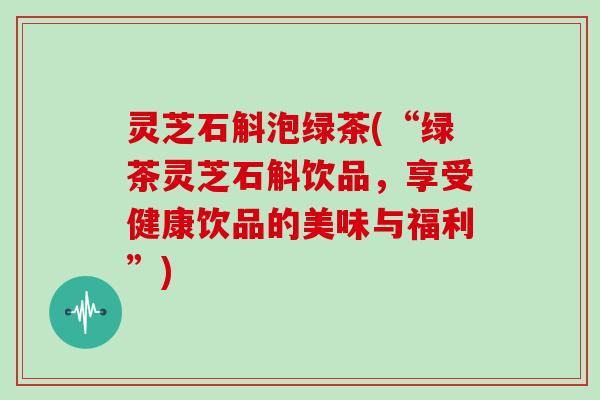 灵芝石斛泡绿茶(“绿茶灵芝石斛饮品，享受健康饮品的美味与福利”)