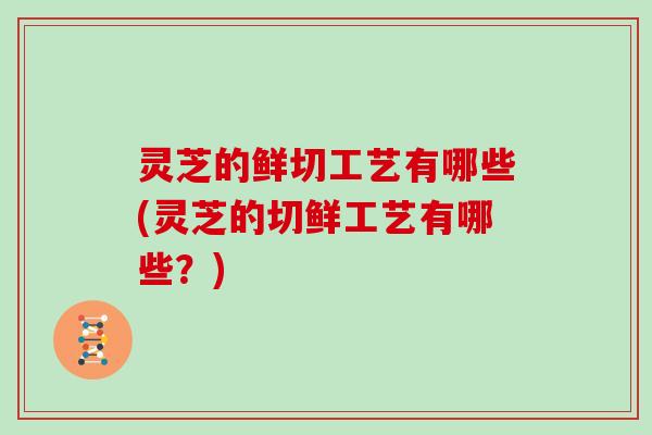 灵芝的鲜切工艺有哪些(灵芝的切鲜工艺有哪些？)
