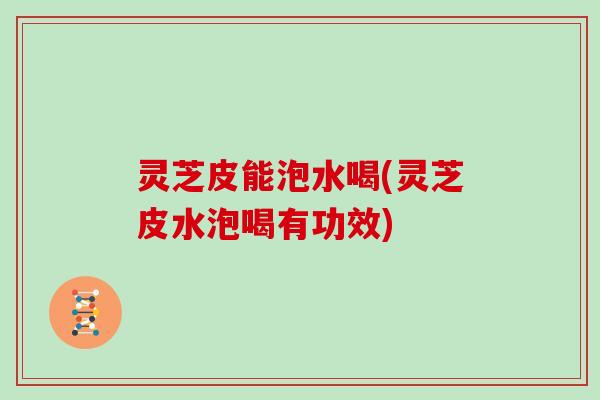灵芝皮能泡水喝(灵芝皮水泡喝有功效)