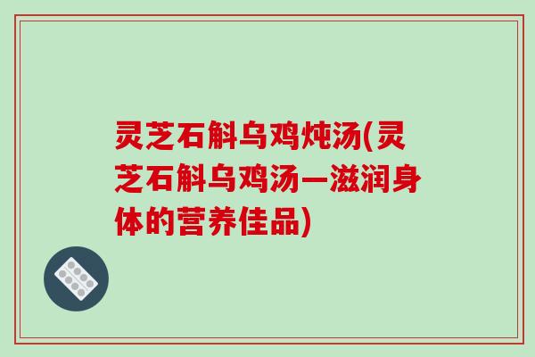 灵芝石斛乌鸡炖汤(灵芝石斛乌鸡汤—滋润身体的营养佳品)