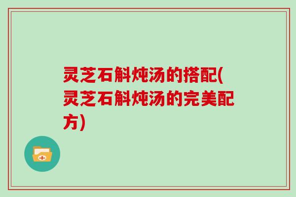 灵芝石斛炖汤的搭配(灵芝石斛炖汤的完美配方)