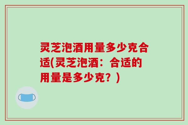 灵芝泡酒用量多少克合适(灵芝泡酒：合适的用量是多少克？)