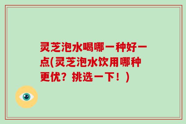 灵芝泡水喝哪一种好一点(灵芝泡水饮用哪种更优？挑选一下！)
