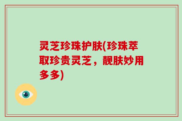灵芝珍珠护肤(珍珠萃取珍贵灵芝，靓肤妙用多多)