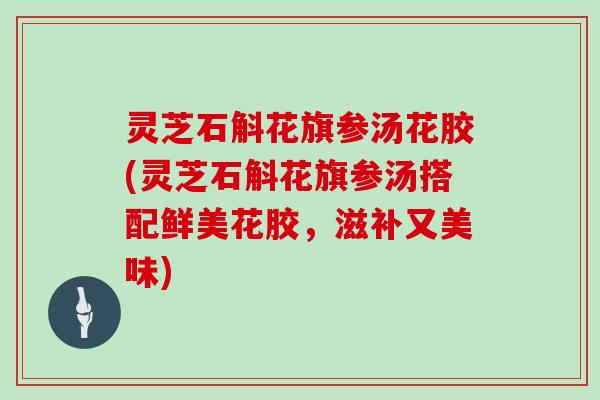 灵芝石斛花旗参汤花胶(灵芝石斛花旗参汤搭配鲜美花胶,滋补又美味)