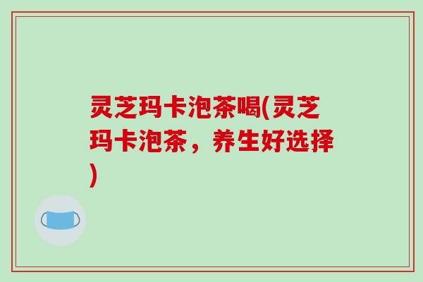 灵芝玛卡泡茶喝(灵芝玛卡泡茶，养生好选择)