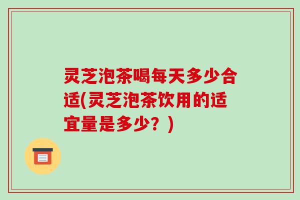 灵芝泡茶喝每天多少合适(灵芝泡茶饮用的适宜量是多少?)