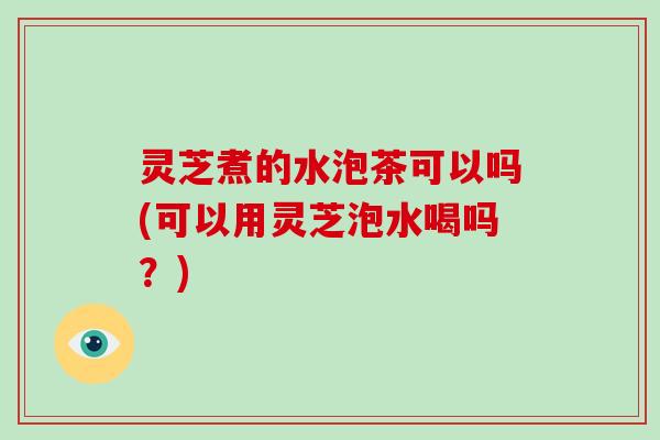 灵芝煮的水泡茶可以吗(可以用灵芝泡水喝吗？)