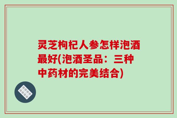 灵芝枸杞人参怎样泡酒最好(泡酒圣品：三种中药材的完美结合)