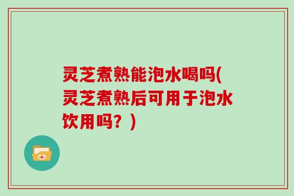 灵芝煮熟能泡水喝吗(灵芝煮熟后可用于泡水饮用吗？)