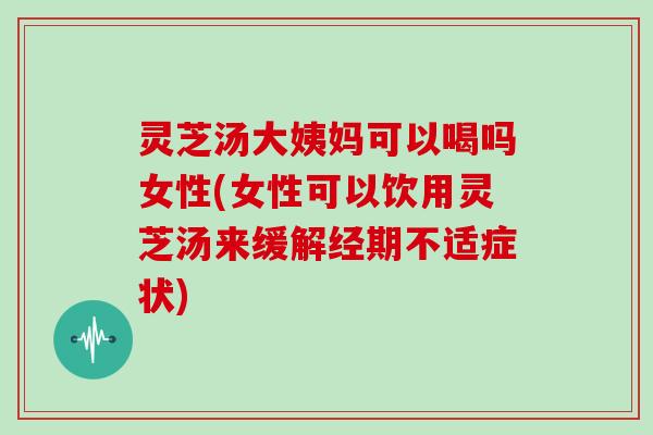 灵芝汤大姨妈可以喝吗女性(女性可以饮用灵芝汤来缓解经期不适症状)