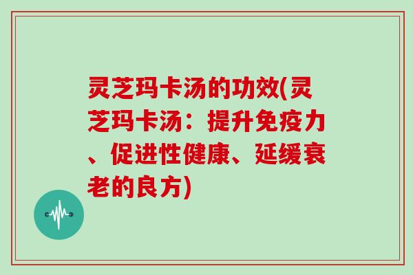 灵芝玛卡汤的功效(灵芝玛卡汤：提升免疫力、促进性健康、延缓衰老的良方)