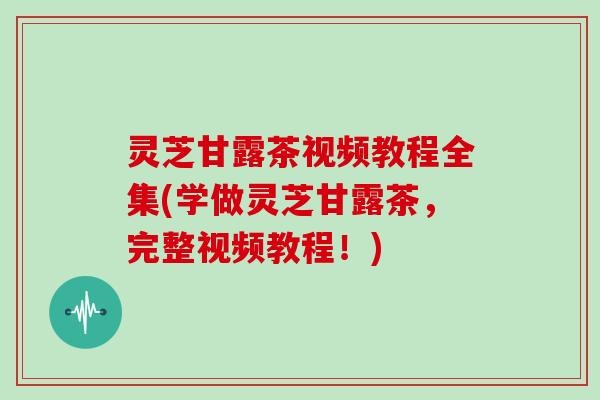 灵芝甘露茶视频教程全集(学做灵芝甘露茶,完整视频教程!)