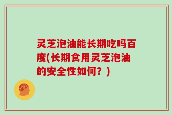 灵芝泡油能长期吃吗百度(长期食用灵芝泡油的安全性如何？)