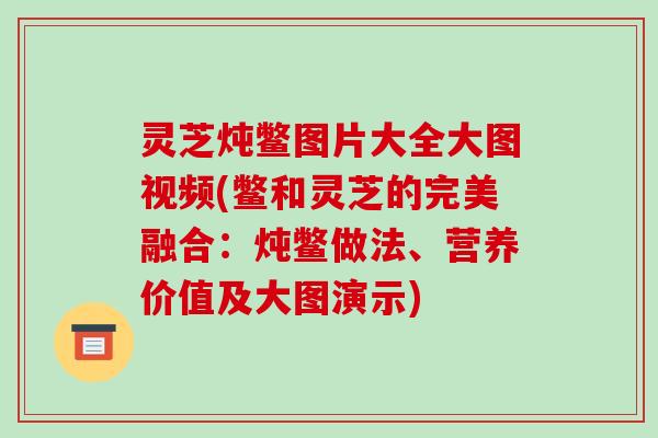 灵芝炖鳖图片大全大图视频(鳖和灵芝的完美融合:炖鳖做法、营养价值及大图演示)