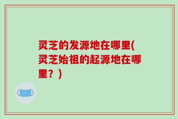 灵芝的发源地在哪里(灵芝始祖的起源地在哪里？)