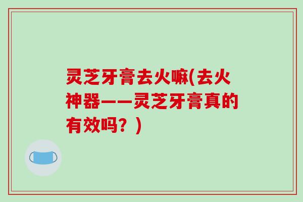 灵芝牙膏去火嘛(去火神器——灵芝牙膏真的有效吗？)