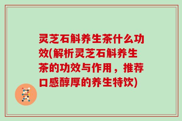 灵芝石斛养生茶什么功效(解析灵芝石斛养生茶的功效与作用，推荐口感醇厚的养生特饮)