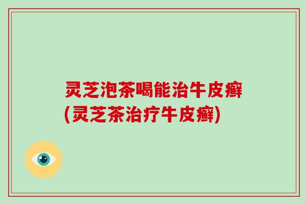 灵芝泡茶喝能治牛皮癣(灵芝茶治疗牛皮癣)