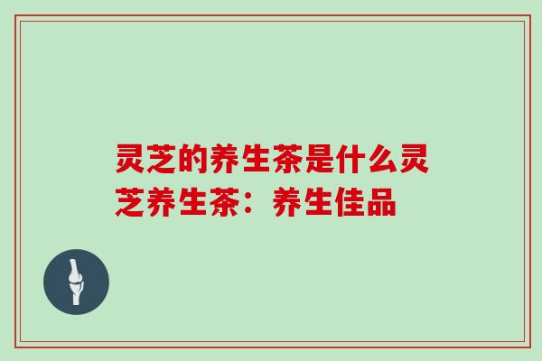 灵芝的养生茶是什么灵芝养生茶：养生佳品