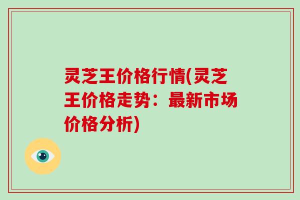 灵芝王价格行情(灵芝王价格走势：最新市场价格分析)