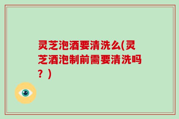 灵芝泡酒要清洗么(灵芝酒泡制前需要清洗吗？)