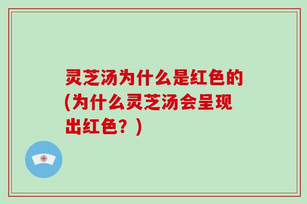灵芝汤为什么是红色的(为什么灵芝汤会呈现出红色？)
