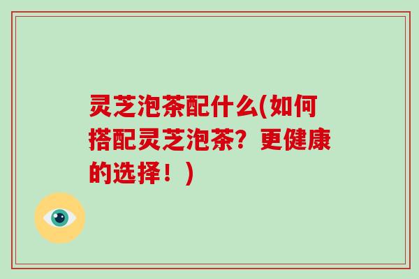 灵芝泡茶配什么(如何搭配灵芝泡茶？更健康的选择！)