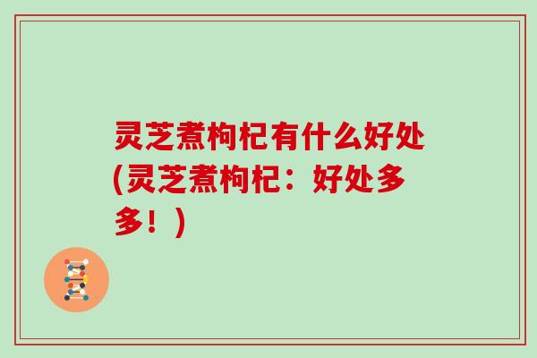 灵芝煮枸杞有什么好处(灵芝煮枸杞:好处多多!)
