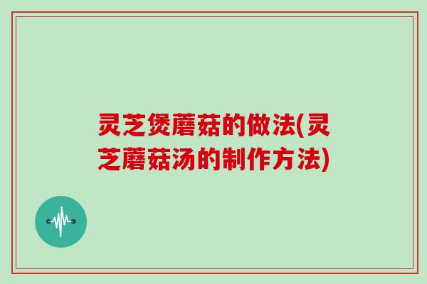 灵芝煲蘑菇的做法(灵芝蘑菇汤的制作方法)